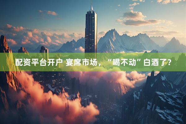 配资平台开户 宴席市场，“喝不动”白酒了？