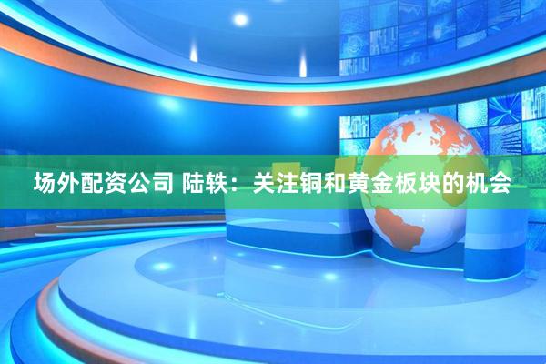 场外配资公司 陆轶：关注铜和黄金板块的机会