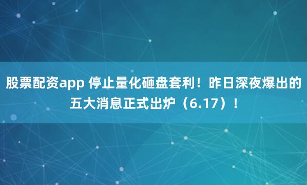 股票配资app 停止量化砸盘套利！昨日深夜爆出的五大消息正式出炉（6.17）！