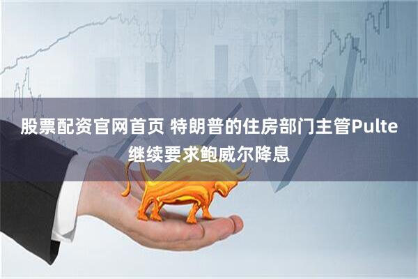 股票配资官网首页 特朗普的住房部门主管Pulte继续要求鲍威尔降息
