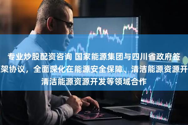 专业炒股配资咨询 国家能源集团与四川省政府签署战略合作框架协议，全面深化在能源安全保障、清洁能源资源开发等领域合作