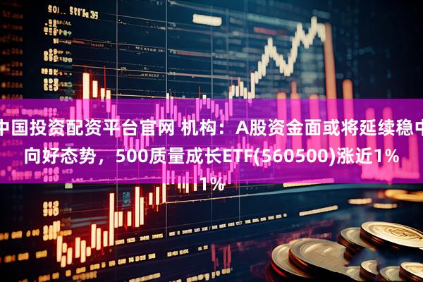 中国投资配资平台官网 机构：A股资金面或将延续稳中向好态势，500质量成长ETF(560500)涨近1%