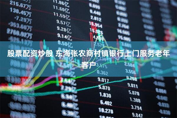 股票配资炒股 东海张农商村镇银行上门服务老年客户
