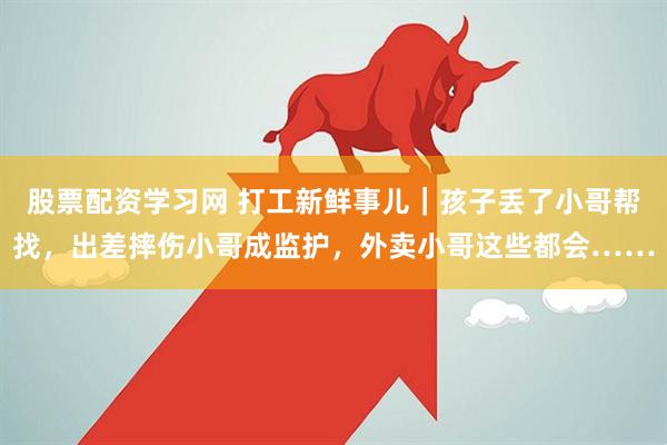 股票配资学习网 打工新鲜事儿｜孩子丢了小哥帮找，出差摔伤小哥成监护，外卖小哥这些都会……