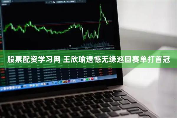 股票配资学习网 王欣瑜遗憾无缘巡回赛单打首冠
