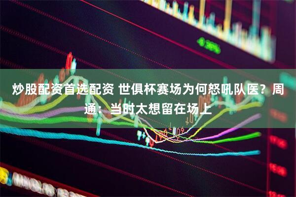 炒股配资首选配资 世俱杯赛场为何怒吼队医？周通：当时太想留在场上