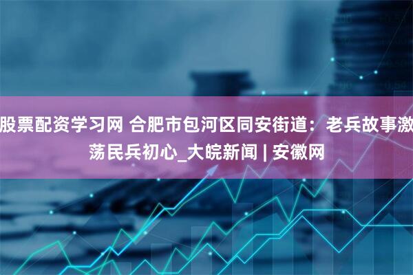 股票配资学习网 合肥市包河区同安街道：老兵故事激荡民兵初心_大皖新闻 | 安徽网