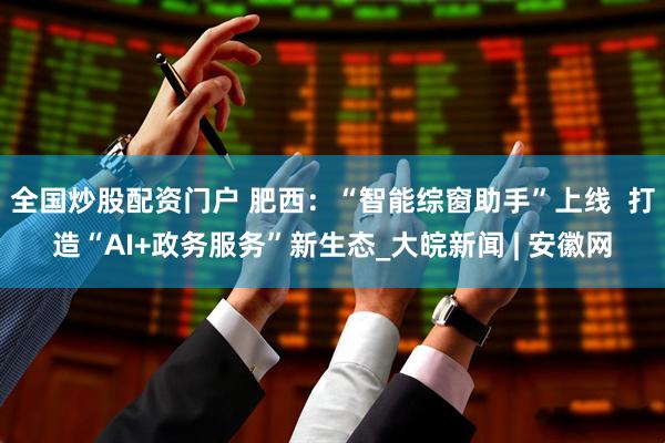 全国炒股配资门户 肥西：“智能综窗助手”上线  打造“AI+政务服务”新生态_大皖新闻 | 安徽网