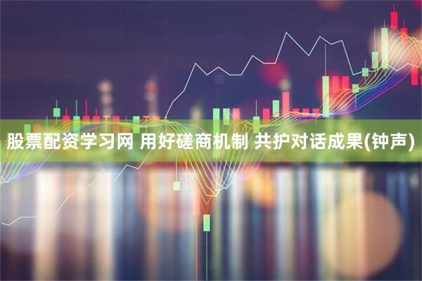 股票配资学习网 用好磋商机制 共护对话成果(钟声)