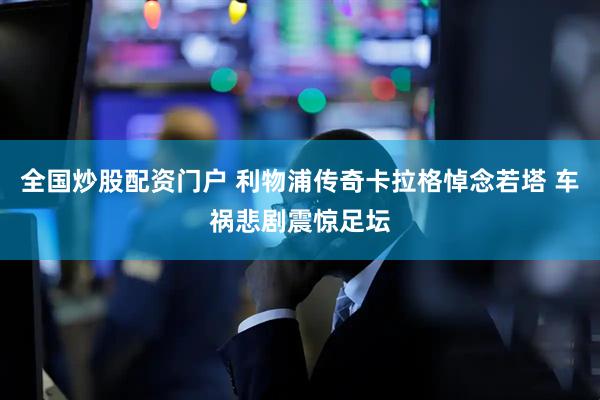 全国炒股配资门户 利物浦传奇卡拉格悼念若塔 车祸悲剧震惊足坛