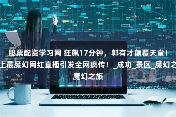 股票配资学习网 狂飙17分钟，郭有才颠覆天堂！史上最魔幻网红直播引发全网疯传！_成功_景区_魔幻之旅