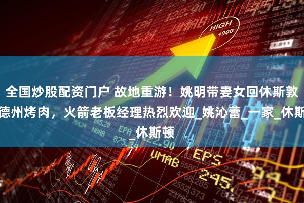 全国炒股配资门户 故地重游！姚明带妻女回休斯敦吃德州烤肉，火箭老板经理热烈欢迎_姚沁蕾_一家_休斯顿