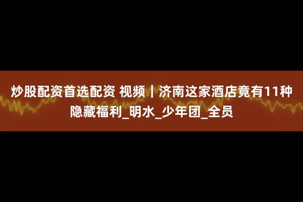 炒股配资首选配资 视频｜济南这家酒店竟有11种隐藏福利_明水_少年团_全员