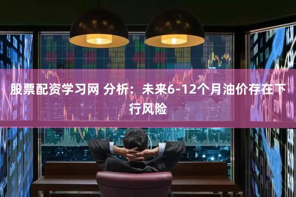 股票配资学习网 分析：未来6-12个月油价存在下行风险