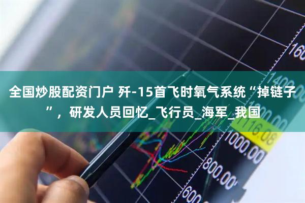 全国炒股配资门户 歼-15首飞时氧气系统“掉链子”，研发人员回忆_飞行员_海军_我国