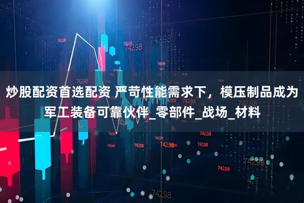 炒股配资首选配资 严苛性能需求下，模压制品成为军工装备可靠伙伴_零部件_战场_材料