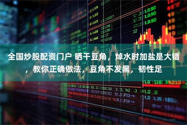全国炒股配资门户 晒干豆角，焯水时加盐是大错，教你正确做法，豆角不发黑，韧性足