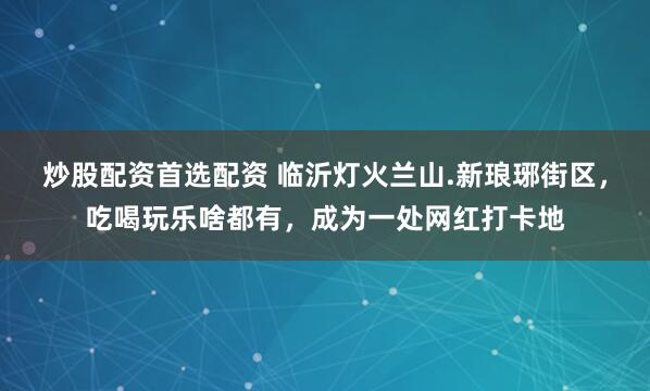 炒股配资首选配资 临沂灯火兰山.新琅琊街区，吃喝玩乐啥都有，成为一处网红打卡地
