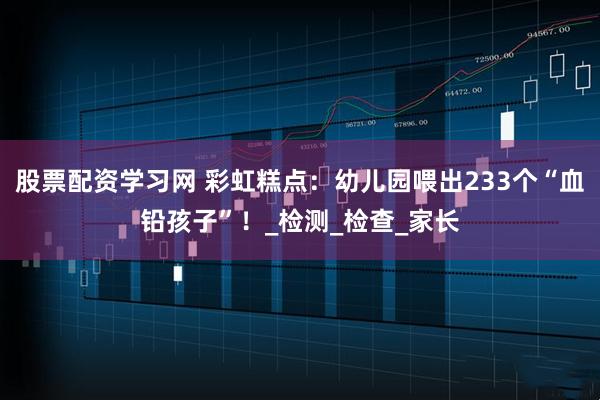 股票配资学习网 彩虹糕点：幼儿园喂出233个“血铅孩子”！_检测_检查_家长