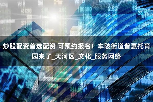 炒股配资首选配资 可预约报名！车陂街道普惠托育园来了_天河区_文化_服务网络