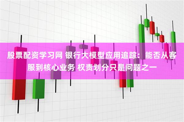 股票配资学习网 银行大模型应用追踪：能否从客服到核心业务 权责划分只是问题之一