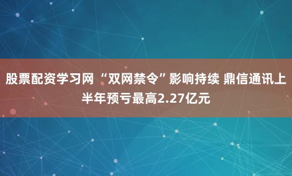 股票配资学习网 “双网禁令”影响持续 鼎信通讯上半年预亏最高2.27亿元