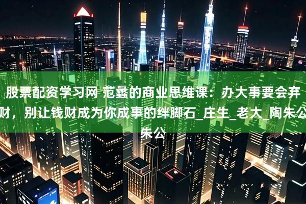 股票配资学习网 范蠡的商业思维课：办大事要会弃财，别让钱财成为你成事的绊脚石_庄生_老大_陶朱公