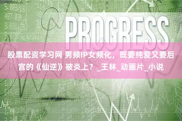 股票配资学习网 男频IP女频化，既要纯爱又要后宫的《仙逆》被炎上？_王林_动画片_小说