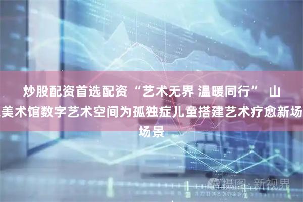 炒股配资首选配资 “艺术无界 温暖同行”  山东美术馆数字艺术空间为孤独症儿童搭建艺术疗愈新场景
