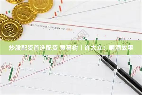 炒股配资首选配资 黄葛树丨许大立：咂酒故事