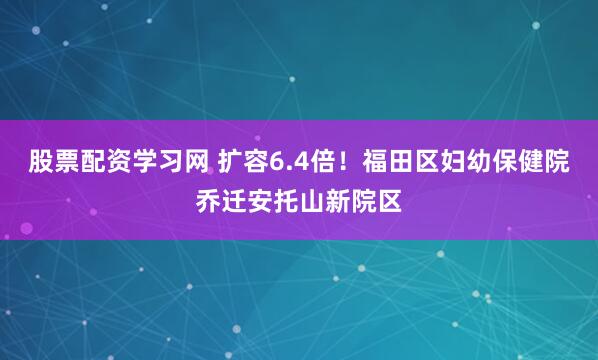 股票配资学习网 扩容6.4倍!福田区妇幼保健院乔迁安托山新院区