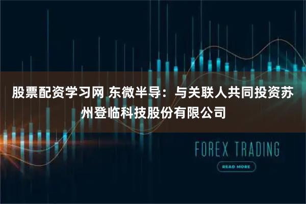 股票配资学习网 东微半导：与关联人共同投资苏州登临科技股份有限公司