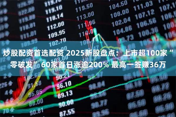 炒股配资首选配资 2025新股盘点：上市超100家“零破发” 60家首日涨逾200% 最高一签赚36万